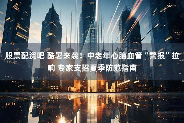 股票配资吧 酷暑来袭！中老年心脑血管“警报”拉响 专家支招夏季防范指南