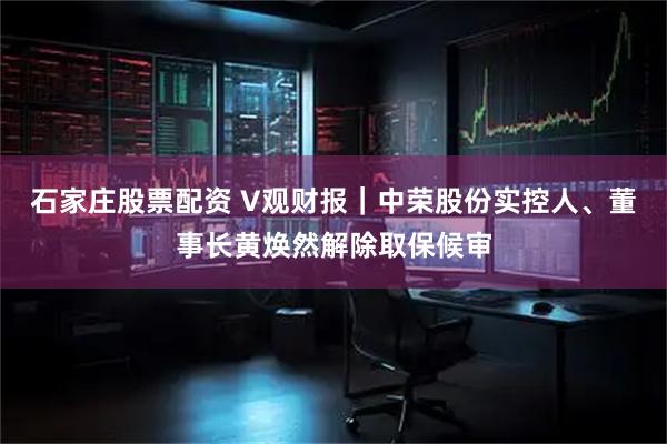 石家庄股票配资 V观财报｜中荣股份实控人、董事长黄焕然解除取保候审
