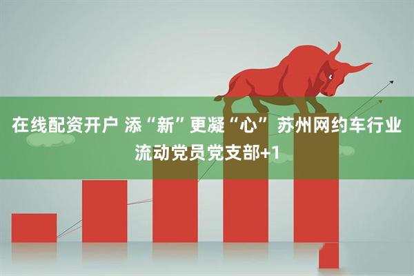 在线配资开户 添“新”更凝“心” 苏州网约车行业流动党员党支部+1